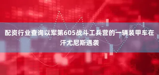 配资行业查询以军第605战斗工兵营的一辆装甲车在汗尤尼斯遇袭