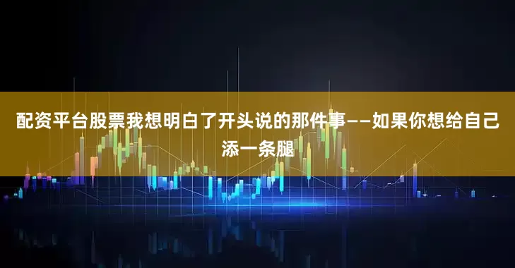 配资平台股票我想明白了开头说的那件事——如果你想给自己添一条腿