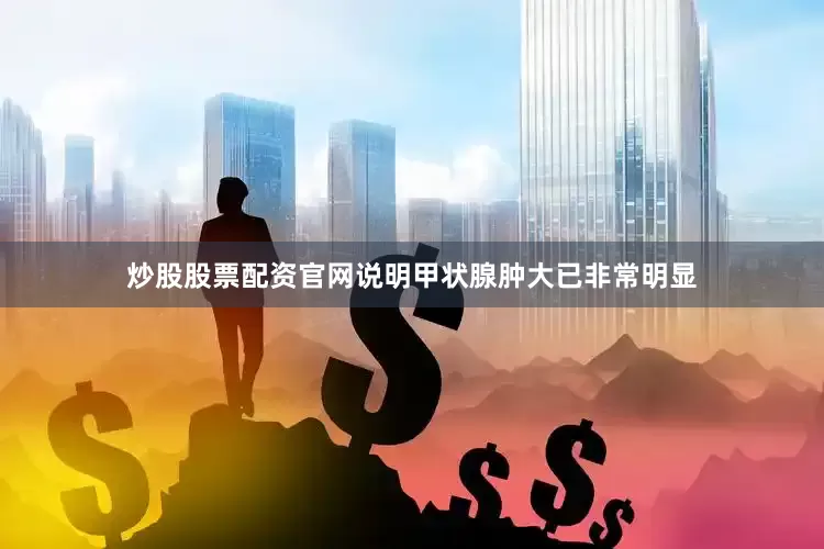 炒股股票配资官网说明甲状腺肿大已非常明显