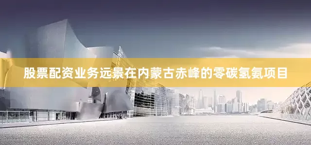 股票配资业务　　远景在内蒙古赤峰的零碳氢氨项目