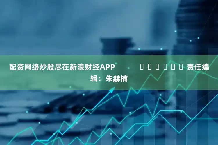 配资网络炒股尽在新浪财经APP            						责任编辑：朱赫楠