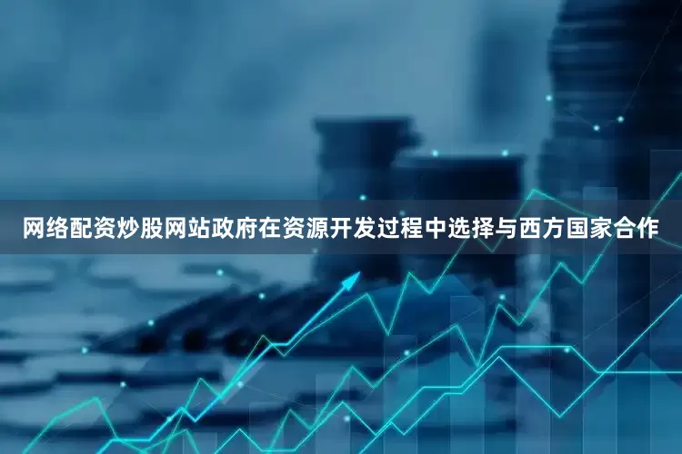 网络配资炒股网站政府在资源开发过程中选择与西方国家合作