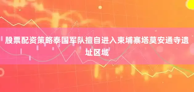 股票配资策略泰国军队擅自进入柬埔寨塔莫安通寺遗址区域
