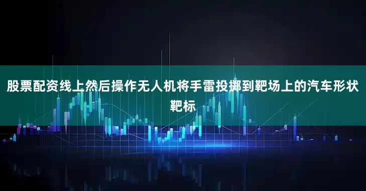 股票配资线上然后操作无人机将手雷投掷到靶场上的汽车形状靶标