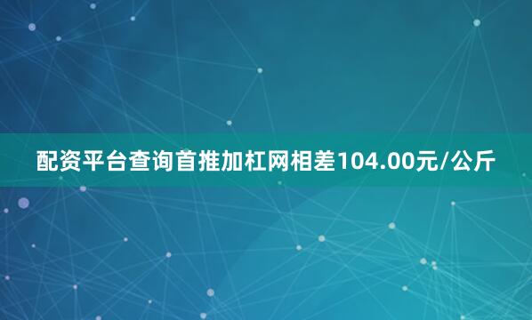 配资平台查询首推加杠网相差104.00元/公斤