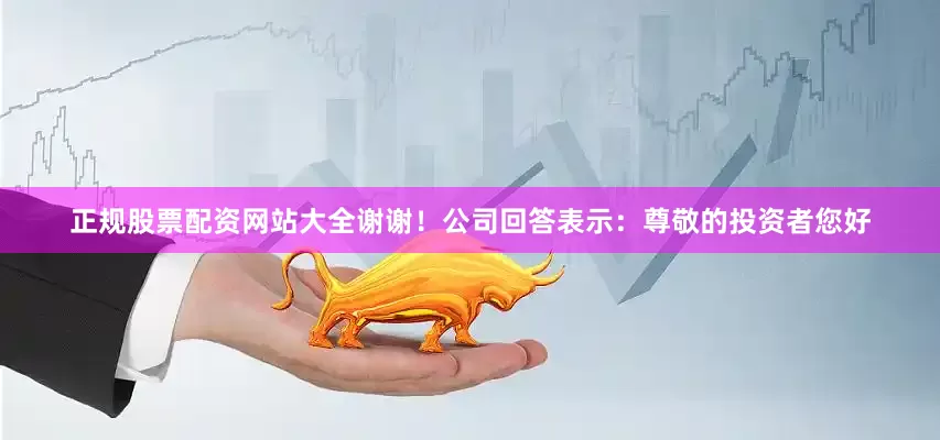 正规股票配资网站大全谢谢！公司回答表示：尊敬的投资者您好