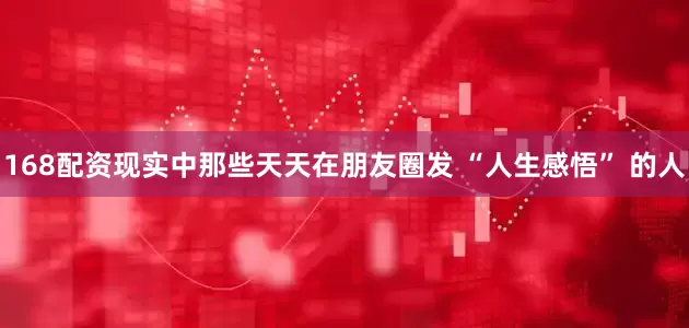 168配资现实中那些天天在朋友圈发 “人生感悟” 的人