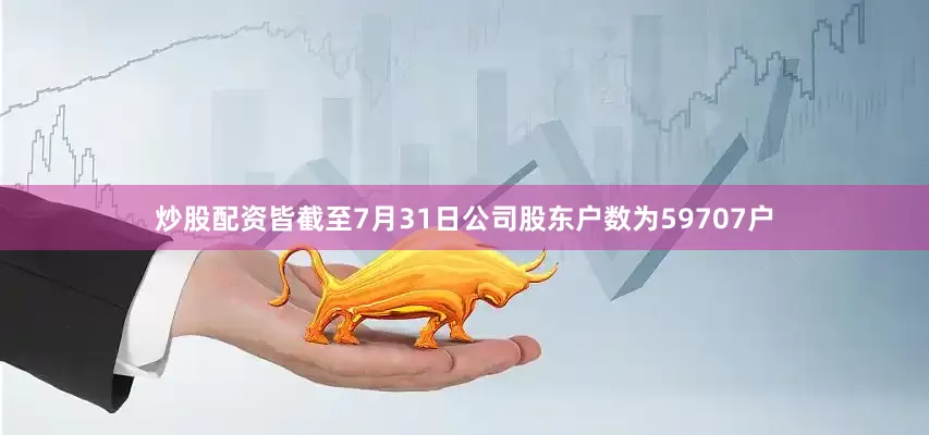 炒股配资皆截至7月31日公司股东户数为59707户