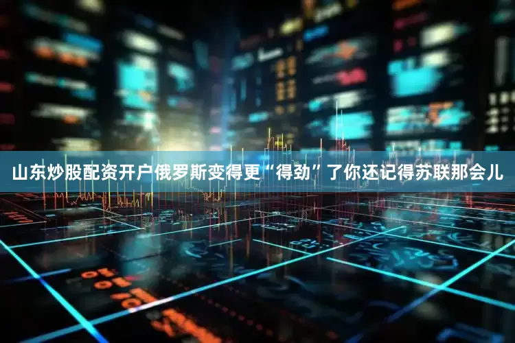 山东炒股配资开户俄罗斯变得更“得劲”了你还记得苏联那会儿
